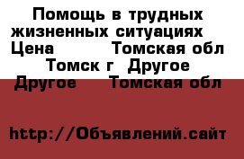 Помощь в трудных жизненных ситуациях! › Цена ­ 300 - Томская обл., Томск г. Другое » Другое   . Томская обл.